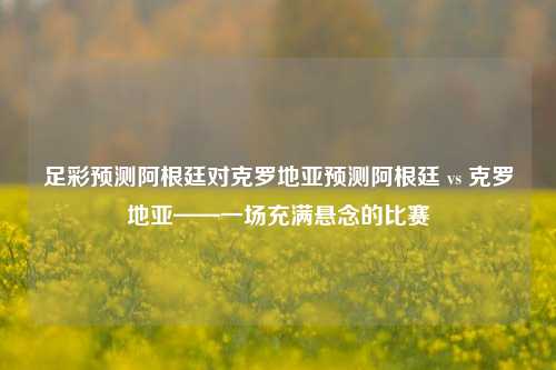 足彩预测阿根廷对克罗地亚预测阿根廷 vs 克罗地亚——一场充满悬念的比赛