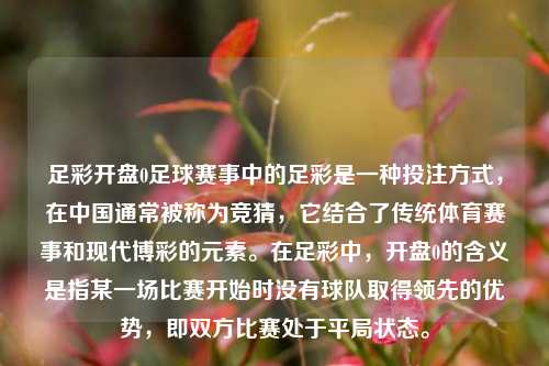 足彩开盘0足球赛事中的足彩是一种投注方式，在中国通常被称为竞猜，它结合了传统体育赛事和现代博彩的元素。在足彩中，开盘0的含义是指某一场比赛开始时没有球队取得领先的优势，即双方比赛处于平局状态。